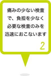 2 痛みの少ない検査で、負担を少なく必要な検査のみを迅速におこないます